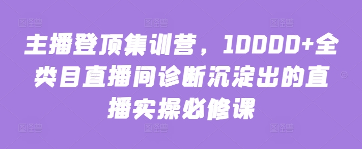 主播登顶集训营,10000+全类目直播间诊断沉淀出的直播实操必修课-38致富网