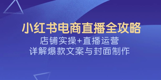 （14410期）小红书电商直播全攻略，店铺实操+直播运营，详解爆款文案与封面制作-38致富网